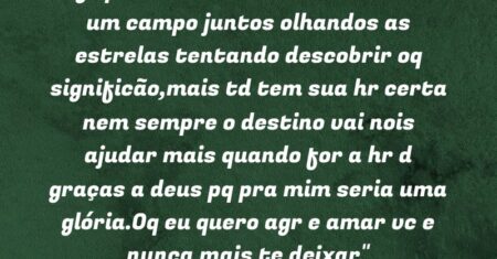 “Agr poderíamos estar deitados em um campo juntos olhandos as estrelas tentando descobrir oq significão,mais td tem sua hr certa nem sempre o destino vai nois ajudar mais quando for a hr d graças a deus pq pra mim seria uma glória.Oq eu quero agr e amar vc e nunca mais te deixar❤❤”
