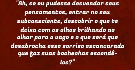 “Ah, se eu pudesse desvendar seus pensamentos, entrar no seu subconsciente, descobrir o que te deixa com os olhos brilhando ao olhar para o vago e o que será que desabrocha esse sorriso escancarado que faz suas bochechas escondê-los?”