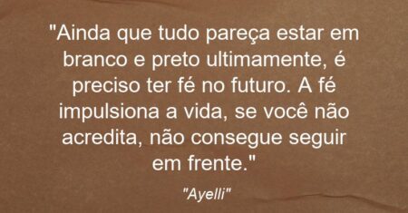 “Ainda que tudo pareça estar em branco e preto ultimamente, é preciso ter fé no futuro. A fé impulsiona a vida, se você não acredita, não consegue seguir em frente.”