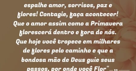 “Amanheça sorrindo é Primavera, espalhe amor, sorrisos, paz e flores! Contagie, faça acontecer! Que o amor assim como a Primavera florescerá dentro e fora de nós. Que hoje você tropece em milhares de flores pelo caminho e que a bondosa mão de Deus guie seus passos, por onde você (Flor)”