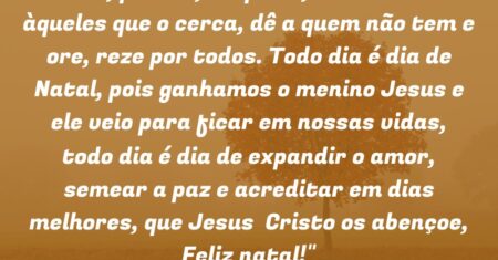 “Ame, perdoe, respeite, doe-se mais àqueles que o cerca, dê a quem não tem e ore, reze por todos. Todo dia é dia de Natal, pois ganhamos o menino Jesus e ele veio para ficar em nossas vidas, todo dia é dia de expandir o amor, semear a paz e acreditar em dias melhores, que Jesus Cristo os abençoe, Feliz natal!”