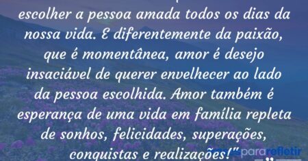 “Amor é combustível que nos move a escolher a pessoa amada todos os dias da nossa vida. E diferentemente da paixão, que é momentânea, amor é desejo insaciável de querer envelhecer ao lado da pessoa escolhida. Amor também é esperança de uma vida em família repleta de sonhos, felicidades, superações, conquistas e realizações!”