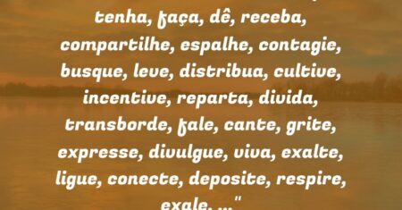 “AMOR – PenseNissoPense! Sempre! E tenha, faça, dê, receba, compartilhe, espalhe, contagie, busque, leve, distribua, cultive, incentive, reparta, divida, transborde, fale, cante, grite, expresse, divulgue, viva, exalte, ligue, conecte, deposite, respire, exale, …”