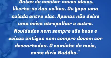 “Antes de aceitar novas ideias, liberte-se das velhas. Ou faça uma salada entre elas. Apenas não deixe uma coisa atrapalhar a outra. Novidades nem sempre são boas e coisas antigas nem sempre devem ser descartadas. O caminho do meio, como diria Buddha.”