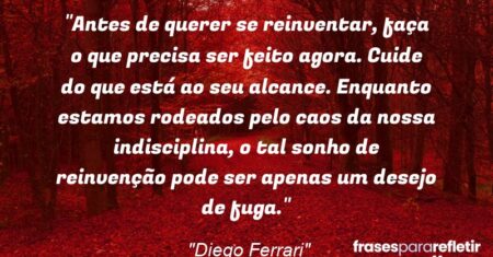 “Antes de querer se reinventar, faça o que precisa ser feito agora. Cuide do que está ao seu alcance. Enquanto estamos rodeados pelo caos da nossa indisciplina, o tal sonho de reinvenção pode ser apenas um desejo de fuga.”