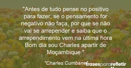 “Antes de tudo pense no positivo para fazer, se o pensamento for negativo não faça, por que se não vai se arrepender e saiba que o arrependimento vem na última hora Bom dia sou Charles apartir de Moçambique.”