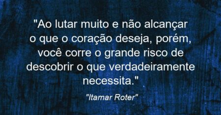 “Ao lutar muito e não alcançar o que o coração deseja, porém, você corre o grande risco de descobrir o que verdadeiramente necessita.”