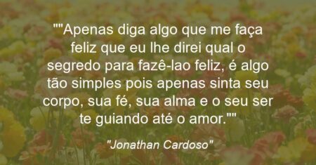 “”Apenas diga algo que me faça feliz que eu lhe direi qual o segredo para fazê-la(o) feliz, é algo tão simples pois apenas sinta seu corpo, sua fé, sua alma e o seu ser te guiando até o amor.””