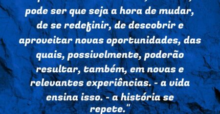 “Após certa turbulência, observe, pode ser que seja a hora de mudar, de se redefinir, de descobrir e aproveitar novas oportunidades, das quais, possivelmente, poderão resultar, também, em novas e relevantes experiências. – a vida ensina isso. – a história se repete.”