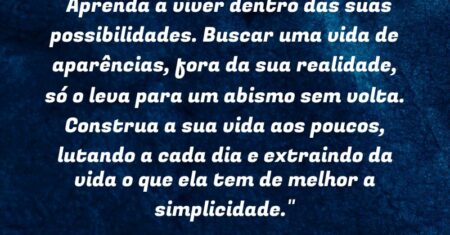 “Aprenda a viver dentro das suas possibilidades. Buscar uma vida de aparências, fora da sua realidade, só o leva para um abismo sem volta. Construa a sua vida aos poucos, lutando a cada dia e extraindo da vida o que ela tem de melhor: a simplicidade.”