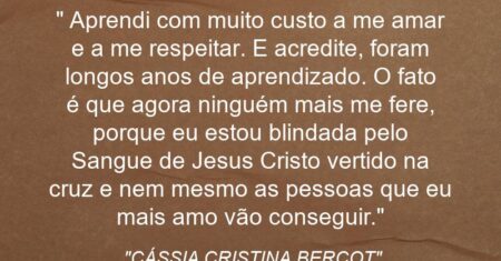 “ Aprendi com muito custo a me amar e a me respeitar. E acredite, foram longos anos de aprendizado. O fato é que agora ninguém mais me fere, porque eu estou blindada pelo Sangue de Jesus Cristo vertido na cruz e nem mesmo as pessoas que eu mais amo vão conseguir.”
