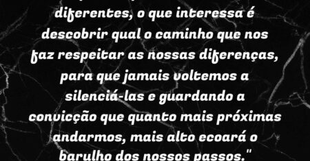 “As opiniões podem e devem ser diferentes, o que interessa é descobrir qual o caminho que nos faz respeitar as nossas diferenças, para que jamais voltemos a silenciá-las e guardando a convicção que quanto mais próximas andarmos, mais alto ecoará o barulho dos nossos passos.”