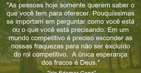 “As pessoas hoje somente querem saber o que você tem para oferecer. Pouquíssimas se importam em perguntar como você está ou o que você está precisando. Em um mundo competitivo é preciso esconder as nossas fraquezas para não ser excluído do rol competitivo. A única esperança dos fracos é Deus.”
