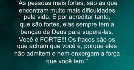 “As pessoas mais fortes, são as que encontram muito mais dificuldades pela vida. E por acreditar tanto, que são fortes, elas sempre tem a benção de Deus para supera-las. Você é FORTE!!! Os fracos são os que acham que você é, porque eles não admitem e nem enxergam a força que você tem.”