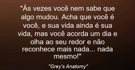 “Às vezes você nem sabe que algo mudou. Acha que você é você, e sua vida ainda é sua vida, mas você acorda um dia e olha ao seu redor e não reconhece mais nada… nada mesmo!”
