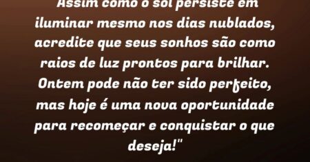 “Assim como o sol persiste em iluminar mesmo nos dias nublados, acredite que seus sonhos são como raios de luz prontos para brilhar. Ontem pode não ter sido perfeito, mas hoje é uma nova oportunidade para recomeçar e conquistar o que deseja!”