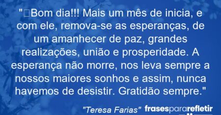 “Bom dia!!! Mais um mês de inicia, e com ele, remova-se as esperanças, de um amanhecer de paz, grandes realizações, união e prosperidade. A esperança não morre, nos leva sempre a nossos maiores sonhos e assim, nunca havemos de desistir. Gratidão sempre.”