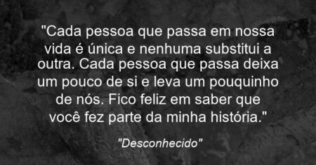 “Cada pessoa que passa em nossa vida é única e nenhuma substitui a outra. Cada pessoa que passa deixa um pouco de si e leva um pouquinho de nós. Fico feliz em saber que você fez parte da minha história.”