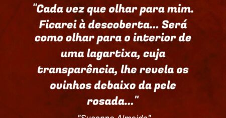 “Cada vez que olhar para mim. Ficarei à descoberta… Será como olhar para o interior de uma lagartixa, cuja transparência, lhe revela os ovinhos debaixo da pele rosada…”