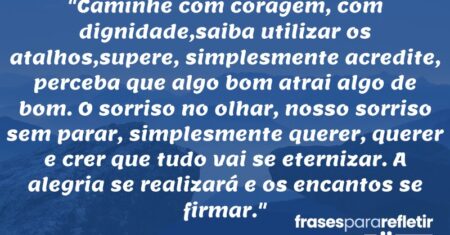 “Caminhe com coragem, com dignidade,saiba utilizar os atalhos,supere, simplesmente acredite, perceba que algo bom atrai algo de bom. O sorriso no olhar, nosso sorriso sem parar, simplesmente querer, querer e crer que tudo vai se eternizar. A alegria se realizará e os encantos se firmar.”