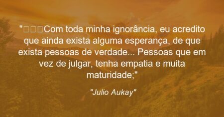 “Com toda minha ignorância, eu acredito que ainda exista alguma esperança, de que exista pessoas de verdade… Pessoas que em vez de julgar, tenha empatia e muita maturidade;”