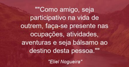 “Como amigo, seja participativo na vida de outrem, faça-se presente nas ocupações, atividades, aventuras e seja bálsamo ao destino desta pessoa.”