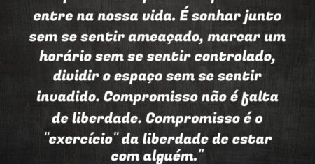 “Compromisso é permitir que o outro entre na nossa vida. É sonhar junto sem se sentir ameaçado, marcar um horário sem se sentir controlado, dividir o espaço sem se sentir invadido. Compromisso não é ‘falta’ de liberdade. Compromisso é o “exercício” da liberdade de estar com alguém.”