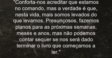 “Conforta-nos acreditar que estamos no comando, mas a verdade é que, nesta vida, mais somos levados do que levamos. Presunçosos, fazemos planos para as próximas semanas, meses e anos, mas não podemos contar sequer se nos será dado terminar o livro que começamos a ler.”