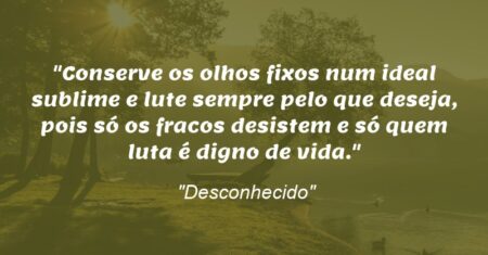 “Conserve os olhos fixos num ideal sublime e lute sempre pelo que deseja, pois só os fracos desistem e só quem luta é digno de vida.”