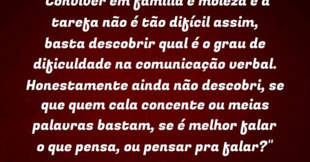 “Conviver em família é moleza e a tarefa não é tão difícil assim, basta descobrir qual é o grau de dificuldade na comunicação verbal. Honestamente ainda não descobri, se que quem cala concente ou meias palavras bastam, se é melhor falar o que pensa, ou pensar pra falar?”