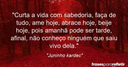 “Curta a vida com sabedoria, faça de tudo, ame hoje, abrace hoje, beije hoje, pois amanhã pode ser tarde, afinal, não conheço ninguém que saiu vivo dela.”
