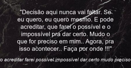 “Decisão aqui nunca vai faltar. Se eu quero, eu quero mesmo. E pode acreditar, que farei o possível e o impossível pra dar certo. Mudo o que for preciso em mim.. Agora, pra isso acontecer.. Faça por onde !!!”