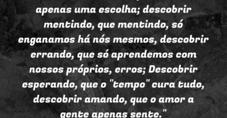 “Descobrir sorrindo, que chorar é apenas uma escolha; descobrir mentindo, que mentindo, só enganamos há nós mesmos, descobrir errando, que só aprendemos com nossos próprios, erros; Descobrir esperando, que o “tempo” cura tudo, descobrir amando, que o amor a gente apenas sente.”