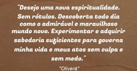 “Desejo uma nova espiritualidade. Sem rótulos. Descoberta todo dia como o admirável e maravilhoso mundo novo. Experimentar e adquirir sabedoria suficientes para governa minha vida e meus atos sem culpa e sem medo.”