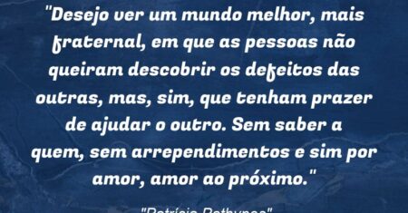 “Desejo ver um mundo melhor, mais fraternal, em que as pessoas não queiram descobrir os defeitos das outras, mas, sim, que tenham prazer de ajudar o outro. Sem saber a quem, sem arrependimentos e sim por amor, amor ao próximo.”