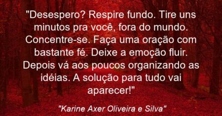 “Desespero? Respire fundo. Tire uns minutos pra você, fora do mundo. Concentre-se. Faça uma oração com bastante fé. Deixe a emoção fluir. Depois vá aos poucos organizando as idéias. A solução para tudo vai aparecer!”