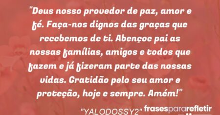“Deus nosso provedor de paz, amor e fé. Faça-nos dignos das graças que recebemos de ti. Abençoe pai as nossas famílias, amigos e todos que fazem e já fizeram parte das nossas vidas. Gratidão pelo seu amor e proteção, hoje e sempre. Amém!”