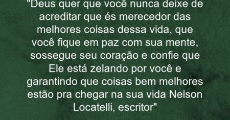 “Deus quer que você nunca deixe de acreditar que és merecedor das melhores coisas dessa vida, que você fique em paz com sua mente, sossegue seu coração e confie que Ele está zelando por você e garantindo que coisas bem melhores estão pra chegar na sua vida (Nelson Locatelli, escritor)”