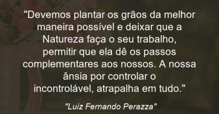“Devemos plantar os grãos da melhor maneira possível e deixar que a Natureza faça o seu trabalho, permitir que ela dê os passos complementares aos nossos. A nossa ânsia por controlar o incontrolável, atrapalha em tudo.”