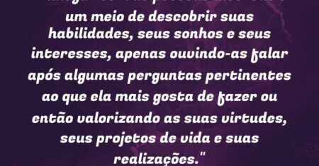 “Dialogar com as pessoas diversas é um meio de descobrir suas habilidades, seus sonhos e seus interesses, apenas ouvindo-as falar após algumas perguntas pertinentes ao que ela mais gosta de fazer ou então valorizando as suas virtudes, seus projetos de vida e suas realizações.”