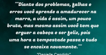 “”Diante dos problemas, falhas e erros você aprende a amadurecer na marra, a vida é assim, um pouco bruta, mas mesmo assim você tem que erguer a cabeça e ser feliz, pois uma hora a tempestade passa e tudo se encaixa novamente.””