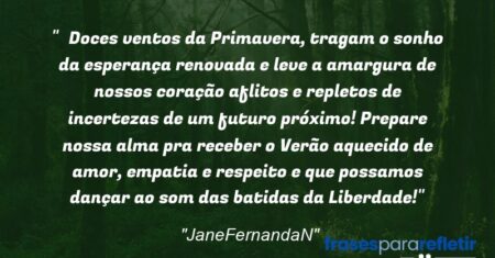 “Doces ventos da Primavera, tragam o sonho da esperança renovada e leve a amargura de nossos coração aflitos e repletos de incertezas de um futuro próximo! Prepare nossa alma pra receber o Verão aquecido de amor, empatia e respeito e que possamos dançar ao som das batidas da Liberdade!”