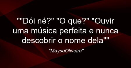 “”Dói né?” “O que?” “Ouvir uma música perfeita e nunca descobrir o nome dela””