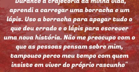 “Durante a trajetória da minha vida, aprendi a carregar uma borracha e um lápis. Uso a borracha para apagar tudo o que deu errado e o lápis para escrever uma nova história. Não me preocupo com o que as pessoas pensam sobre mim, tampouco perco meu tempo com quem insiste em viver do próprio rascunho”
