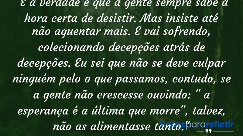 Frases de Amor: mensagens românticas e apaixonantes - “E a verdade é que a gente sempre sabe a hora certa de desistir. Mas insiste até não aguentar mais. E vai sofrendo, colecionando decepções atrás de decepções. Eu sei que não se deve culpar ninguém pelo o que passamos, contudo, se a gente não crescesse ouvindo: a esperança é a última que morre , talvez, não as alimentasse tanto.”