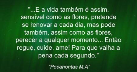 “…E a vida também é assim, sensível como as flores, pretende se renovar a cada dia, mas pode também, assim como as flores, perecer a qualquer momento… Então regue, cuide, ame! Para que valha a pena cada segundo.”