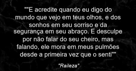 “”E acredite quando eu digo do mundo que vejo em teus olhos, e dos sonhos em seu sorriso e da segurança em seu abraço. E desculpe por não falar do seu cheiro, mas falando, ele mora em meus pulmões desde a primeira vez que o senti””