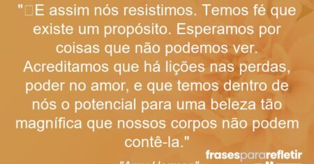 “E assim nós resistimos. Temos fé que existe um propósito. Esperamos por coisas que não podemos ver. Acreditamos que há lições nas perdas, poder no amor, e que temos dentro de nós o potencial para uma beleza tão magnífica que nossos corpos não podem contê-la.”