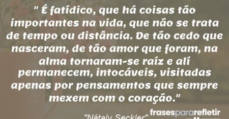 “É fatídico, que há coisas tão importantes na vida, que não se trata de tempo ou distância. De tão cedo que nasceram, de tão amor que foram, na alma tornaram-se raíz e alí permanecem, intocáveis, visitadas apenas por pensamentos que sempre mexem com o coração.”