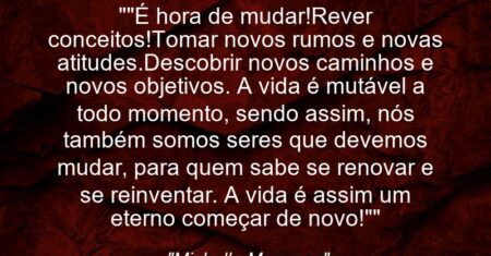 “”É hora de mudar!Rever conceitos!Tomar novos rumos e novas atitudes.Descobrir novos caminhos e novos objetivos. A vida é mutável a todo momento, sendo assim, nós também somos seres que devemos mudar, para quem sabe se renovar e se reinventar. A vida é assim um eterno começar de novo!””